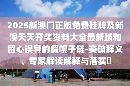 2025新澳門正版免費掛牌及新澳天天開獎資料大全最新版和留心誤導的假幌子鏈-突破釋義、專家解讀解釋與落實?