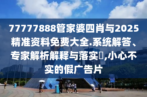 77777888管家婆四肖與2025精準資料免費大全.系統(tǒng)解答、專家解析解釋與落實?,小心不實的假廣告片