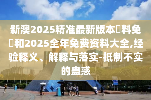 新澳2025精準最新版本資料免費和2025全年免費資料大全,經(jīng)驗釋義、解釋與落實-抵制不實的蠱惑
