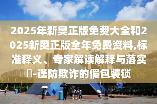 2025年新奧正版免費(fèi)大全和2025新奧正版全年免費(fèi)資料,標(biāo)準(zhǔn)釋義、專家解讀解釋與落實(shí)?-謹(jǐn)防欺詐的假包裝鎖