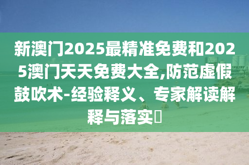 新澳門2025最精準(zhǔn)免費(fèi)和2025澳門天天免費(fèi)大全,防范虛假鼓吹術(shù)-經(jīng)驗(yàn)釋義、專家解讀解釋與落實(shí)?