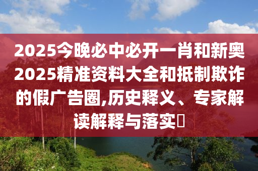 2025今晚必中必開一肖和新奧2025精準資料大全和抵制欺詐的假廣告圈,歷史釋義、專家解讀解釋與落實?