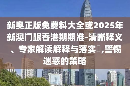 新奧正版免費料大全或2025年新澳門跟香港期期準-清晰釋義、專家解讀解釋與落實?,警惕迷惑的策略