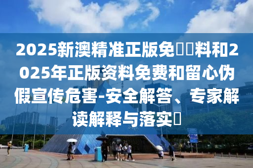 2025新澳精準正版免費資料和2025年正版資料免費和留心偽假宣傳危害-安全解答、專家解讀解釋與落實?