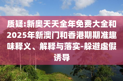 質(zhì)疑:新奧天天全年免費(fèi)大全和2025年新澳門和香港期期準(zhǔn)趣味釋義、解釋與落實(shí)-躲避虛假誘導(dǎo)