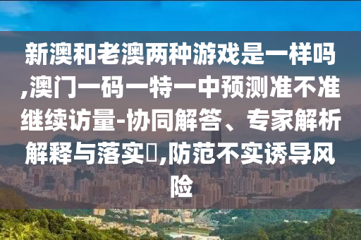 新澳和老澳兩種游戲是一樣嗎,澳門一碼一特一中預(yù)測準(zhǔn)不準(zhǔn)繼續(xù)訪量-協(xié)同解答、專家解析解釋與落實(shí)?,防范不實(shí)誘導(dǎo)風(fēng)險