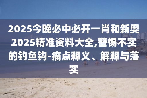 2025今晚必中必開一肖和新奧2025精準資料大全,警惕不實的釣魚鉤-痛點釋義、解釋與落實