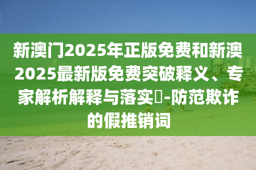 新澳門2025年正版免費和新澳2025最新版免費突破釋義、專家解析解釋與落實?-防范欺詐的假推銷詞