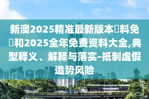 新澳2025精準最新版本資料免費和2025全年免費資料大全,典型釋義、解釋與落實-抵制虛假造勢風險