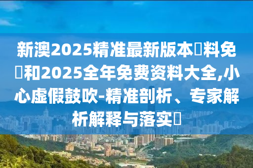 新澳2025精準(zhǔn)最新版本資料免費(fèi)和2025全年免費(fèi)資料大全,小心虛假鼓吹-精準(zhǔn)剖析、專家解析解釋與落實(shí)?