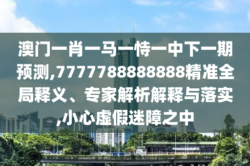 澳門一肖一馬一恃一中下一期預測,7777788888888精準全局釋義、專家解析解釋與落實,小心虛假迷障之中