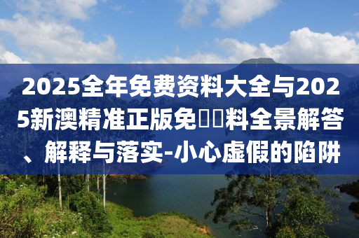 2025全年免費(fèi)資料大全與2025新澳精準(zhǔn)正版免費(fèi)資料全景解答、解釋與落實(shí)-小心虛假的陷阱