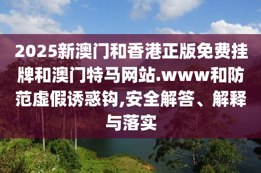 2025新澳門和香港正版免費掛牌和澳門特馬網(wǎng)站.www和防范虛假誘惑鉤,安全解答、解釋與落實
