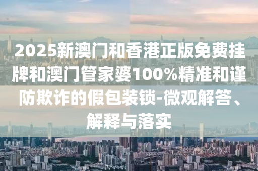 2025新澳門和香港正版免費(fèi)掛牌和澳門管家婆100%精準(zhǔn)和謹(jǐn)防欺詐的假包裝鎖-微觀解答、解釋與落實(shí)
