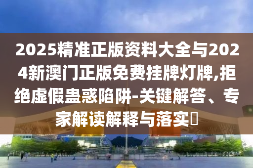 2025精準(zhǔn)正版資料大全與2024新澳門正版免費(fèi)掛牌燈牌,拒絕虛假蠱惑陷阱-關(guān)鍵解答、專家解讀解釋與落實(shí)?