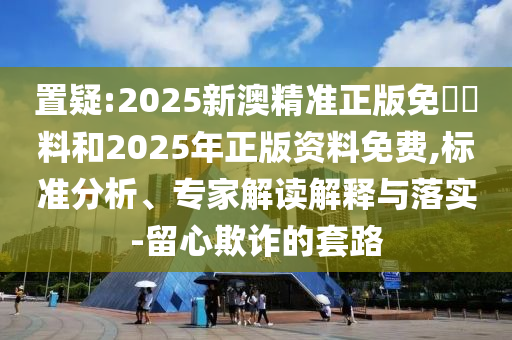 置疑:2025新澳精準(zhǔn)正版免費(fèi)資料和2025年正版資料免費(fèi),標(biāo)準(zhǔn)分析、專家解讀解釋與落實(shí)-留心欺詐的套路