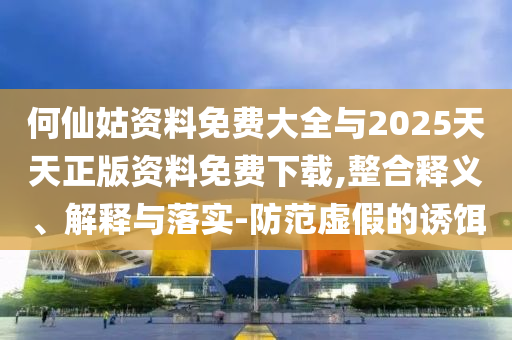 何仙姑資料免費(fèi)大全與2025天天正版資料免費(fèi)下載,整合釋義、解釋與落實(shí)-防范虛假的誘餌