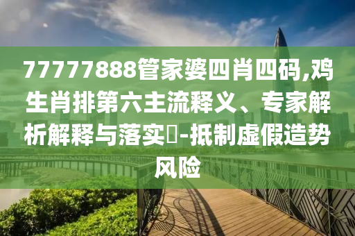 77777888管家婆四肖四碼,雞生肖排第六主流釋義、專家解析解釋與落實(shí)?-抵制虛假造勢風(fēng)險
