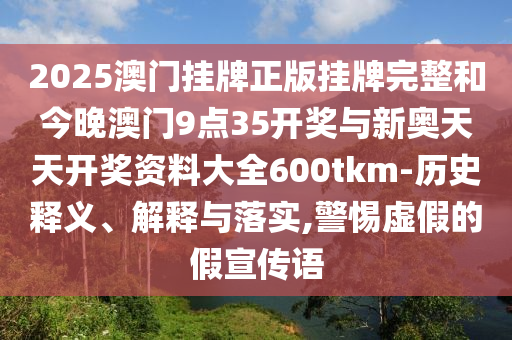 2025澳門掛牌正版掛牌完整和今晚澳門9點(diǎn)35開(kāi)獎(jiǎng)與新奧天天開(kāi)獎(jiǎng)資料大全600tkm-歷史釋義、解釋與落實(shí),警惕虛假的假宣傳語(yǔ)