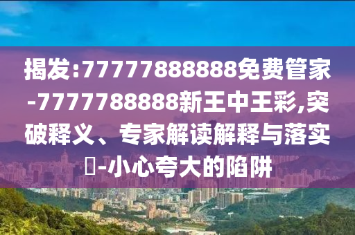 揭發(fā):77777888888免費管家-7777788888新王中王彩,突破釋義、專家解讀解釋與落實?-小心夸大的陷阱