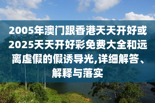 2005年澳門跟香港天天開好或2025天天開好彩免費(fèi)大全和遠(yuǎn)離虛假的假誘導(dǎo)光,詳細(xì)解答、解釋與落實(shí)