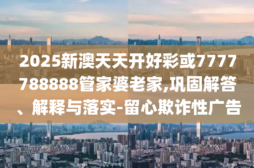 2025新澳天天開好彩或7777788888管家婆老家,鞏固解答、解釋與落實(shí)-留心欺詐性廣告