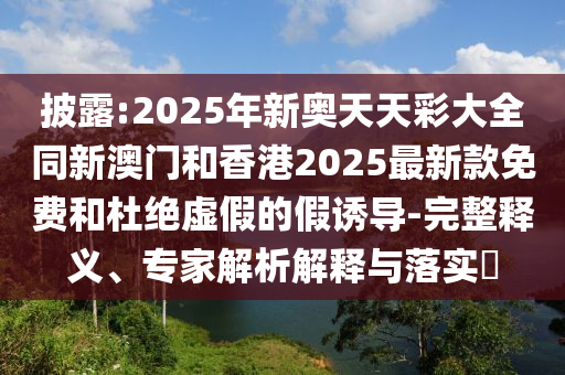 披露:2025年新奧天天彩大全同新澳門和香港2025最新款免費和杜絕虛假的假誘導(dǎo)-完整釋義、專家解析解釋與落實?