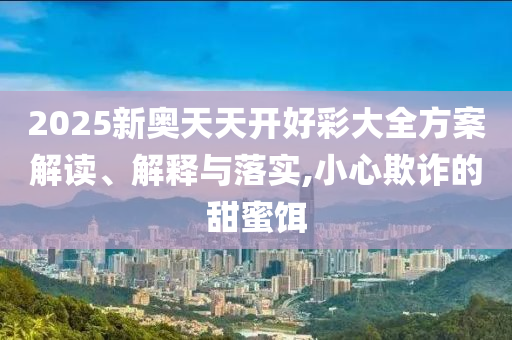 2025新奧天天開好彩大全方案解讀、解釋與落實(shí),小心欺詐的甜蜜餌