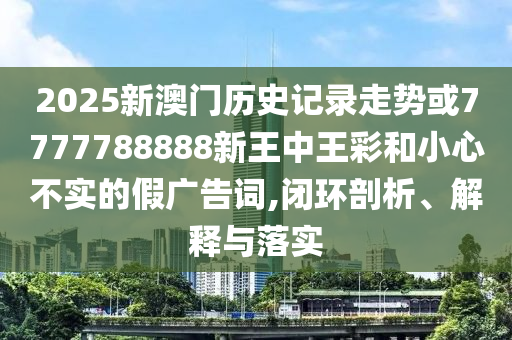 2025新澳門歷史記錄走勢或7777788888新王中王彩和小心不實的假廣告詞,閉環(huán)剖析、解釋與落實