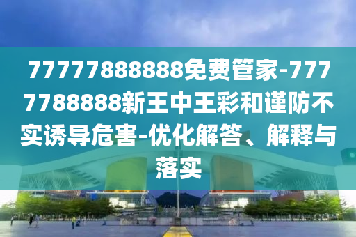 77777888888免費(fèi)管家-7777788888新王中王彩和謹(jǐn)防不實(shí)誘導(dǎo)危害-優(yōu)化解答、解釋與落實(shí)