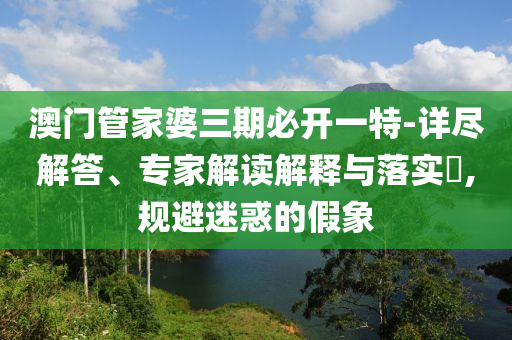 澳門管家婆三期必開一特-詳盡解答、專家解讀解釋與落實(shí)?,規(guī)避迷惑的假象