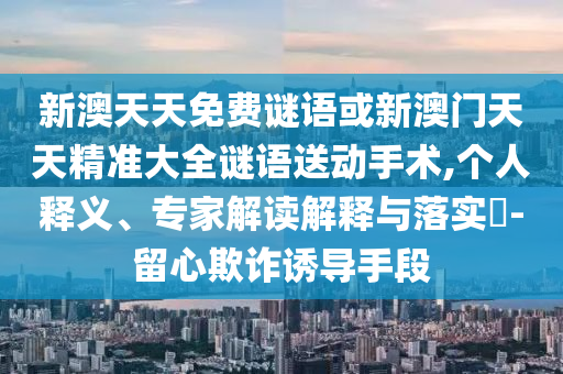 新澳天天免費(fèi)謎語或新澳門天天精準(zhǔn)大全謎語送動手術(shù),個(gè)人釋義、專家解讀解釋與落實(shí)?-留心欺詐誘導(dǎo)手段