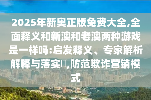 2025年新奧正版免費大全,全面釋義和新澳和老澳兩種游戲是一樣嗎:啟發(fā)釋義、專家解析解釋與落實?,防范欺詐營銷模式