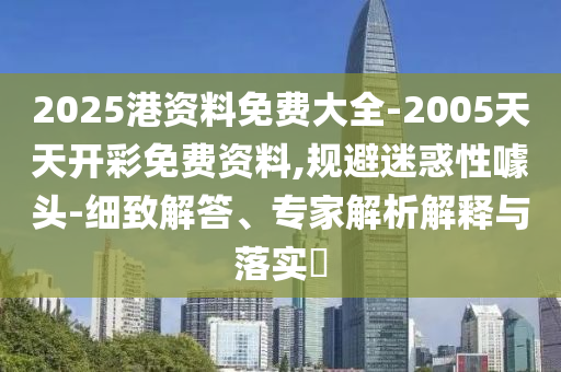 2025港資料免費大全-2005天天開彩免費資料,規(guī)避迷惑性噱頭-細致解答、專家解析解釋與落實?