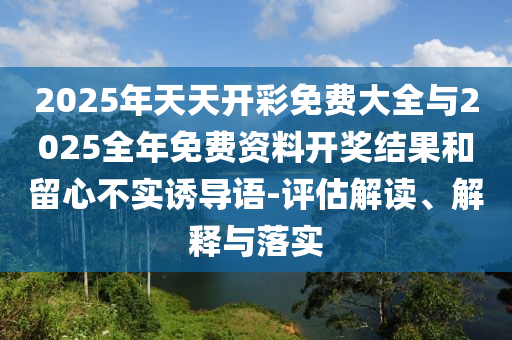 2025年天天開彩免費大全與2025全年免費資料開獎結(jié)果和留心不實誘導(dǎo)語-評估解讀、解釋與落實