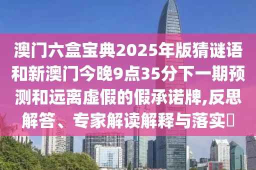 澳門六盒寶典2025年版猜謎語和新澳門今晚9點35分下一期預測和遠離虛假的假承諾牌,反思解答、專家解讀解釋與落實?