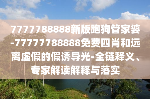 7777788888新版跑狗管家婆-77777788888免費四肖和遠離虛假的假誘導(dǎo)光-全鏈釋義、專家解讀解釋與落實