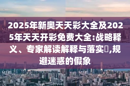 2025年新奧天天彩大全及2025年天天開(kāi)彩免費(fèi)大全:戰(zhàn)略釋義、專(zhuān)家解讀解釋與落實(shí)?,規(guī)避迷惑的假象