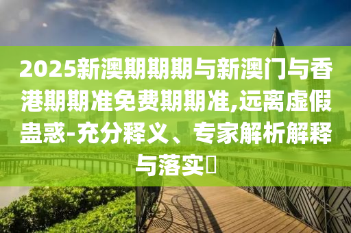 2025新澳期期期與新澳門與香港期期準(zhǔn)免費期期準(zhǔn),遠(yuǎn)離虛假蠱惑-充分釋義、專家解析解釋與落實?