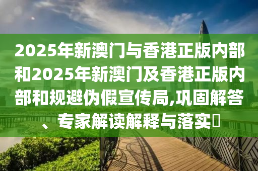 2025年新澳門與香港正版內(nèi)部和2025年新澳門及香港正版內(nèi)部和規(guī)避偽假宣傳局,鞏固解答、專家解讀解釋與落實(shí)?