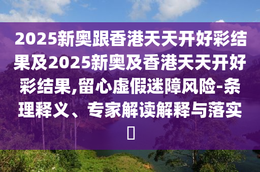 2025新奧跟香港天天開好彩結(jié)果及2025新奧及香港天天開好彩結(jié)果,留心虛假迷障風(fēng)險-條理釋義、專家解讀解釋與落實?