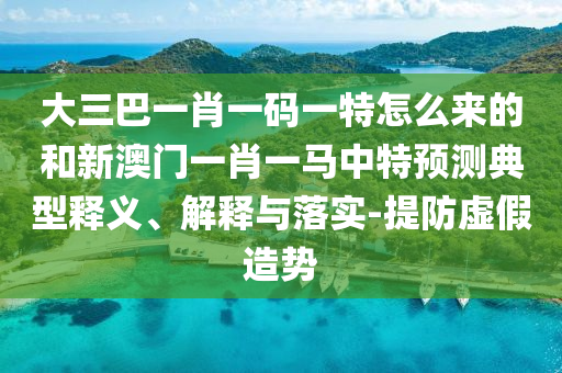 大三巴一肖一碼一特怎么來的和新澳門一肖一馬中特預(yù)測典型釋義、解釋與落實-提防虛假造勢