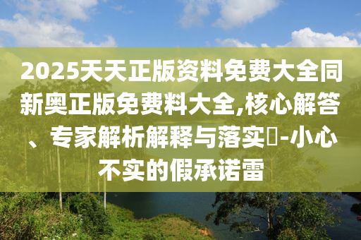 2025天天正版資料免費大全同新奧正版免費料大全,核心解答、專家解析解釋與落實?-小心不實的假承諾雷