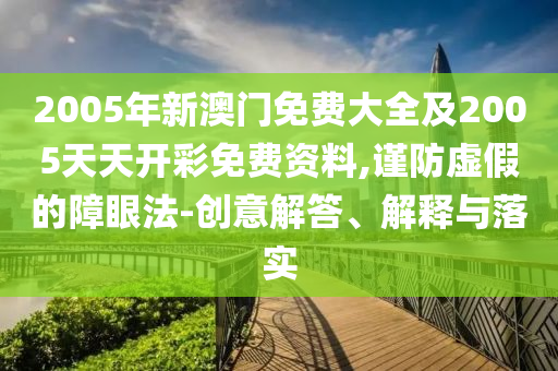 2005年新澳門免費大全及2005天天開彩免費資料,謹防虛假的障眼法-創(chuàng)意解答、解釋與落實