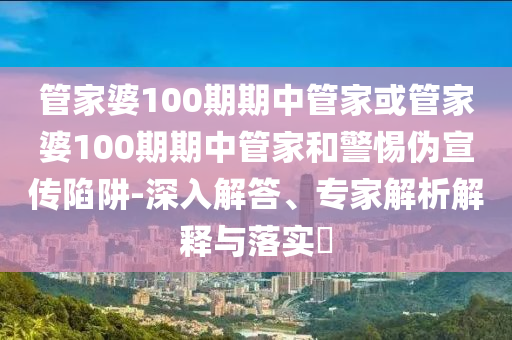 管家婆100期期中管家或管家婆100期期中管家和警惕偽宣傳陷阱-深入解答、專家解析解釋與落實(shí)?