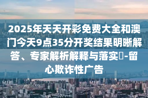 2025年天天開(kāi)彩免費(fèi)大全和澳門今天9點(diǎn)35分開(kāi)獎(jiǎng)結(jié)果明晰解答、專家解析解釋與落實(shí)?-留心欺詐性廣告