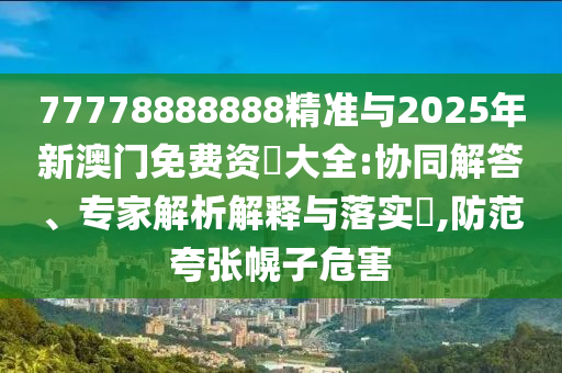 77778888888精準(zhǔn)與2025年新澳門免費(fèi)資枓大全:協(xié)同解答、專家解析解釋與落實(shí)?,防范夸張幌子危害