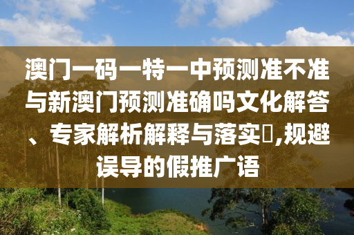 澳門一碼一特一中預(yù)測準(zhǔn)不準(zhǔn)與新澳門預(yù)測準(zhǔn)確嗎文化解答、專家解析解釋與落實(shí)?,規(guī)避誤導(dǎo)的假推廣語