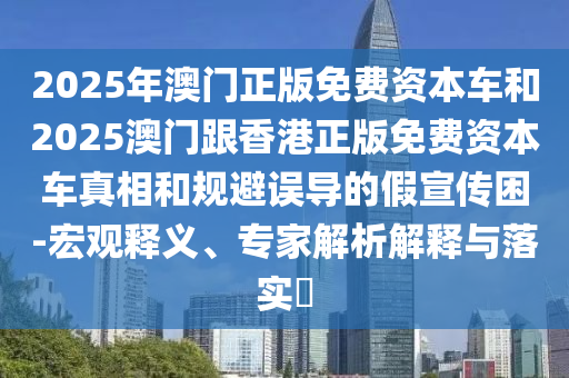 2025年澳門正版免費(fèi)資本車和2025澳門跟香港正版免費(fèi)資本車真相和規(guī)避誤導(dǎo)的假宣傳困-宏觀釋義、專家解析解釋與落實(shí)?