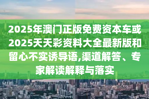 2025年澳門正版免費資本車或2025天天彩資料大全最新版和留心不實誘導(dǎo)語,渠道解答、專家解讀解釋與落實